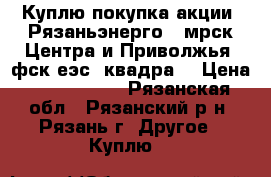 Куплю покупка акции “Рязаньэнерго“, мрск Центра и Приволжья, фск еэс, квадра  › Цена ­ 1 000 000 - Рязанская обл., Рязанский р-н, Рязань г. Другое » Куплю   